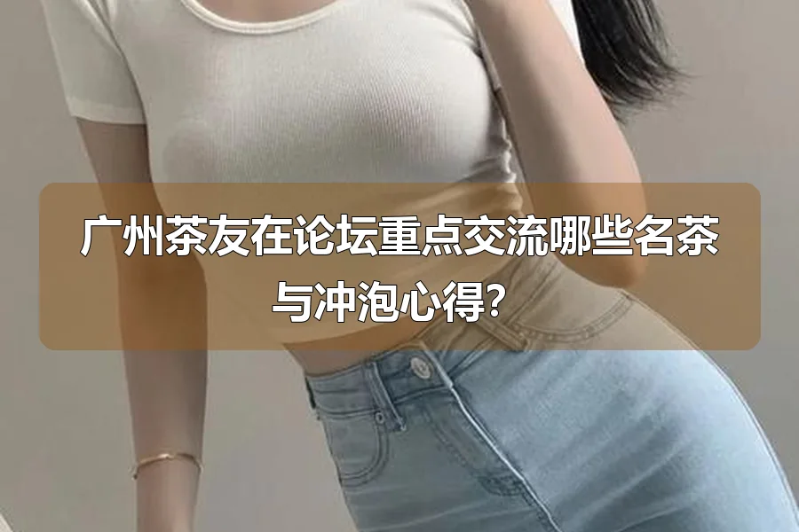 广州茶友在论坛重点交流哪些名茶与冲泡心得?
