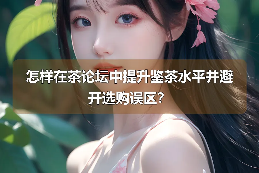 怎样在茶论坛中提升鉴茶水平并避开选购误区?